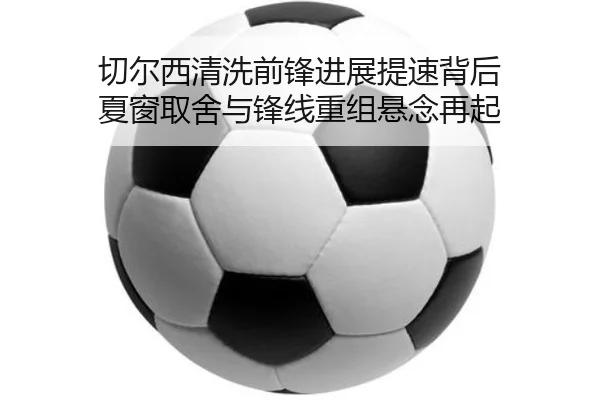 切尔西清洗前锋进展提速背后 夏窗取舍与锋线重组悬念再起